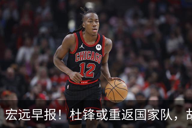 宏远早报！杜锋或重返国家队，胡明轩旧伤复发，萨姆纳回归成定局